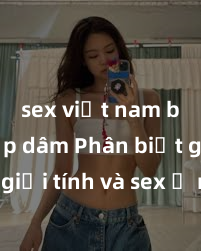 sex việt nam bị hiếp dâm Phân biệt giữa giới tính và sex ở người lớn: Tìm hiểu sự khác biệt và yếu tố quyết định