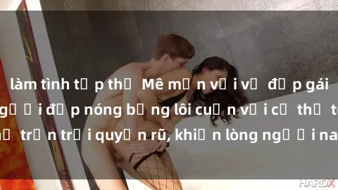 làm tình tập thể Mê mẩn với vẻ đẹp gái xinh khỏa thân: Người đẹp nóng bỏng lôi cuốn với cơ thể trần trụi quyến rũ, khiến lòng người nao lòng không thôi.