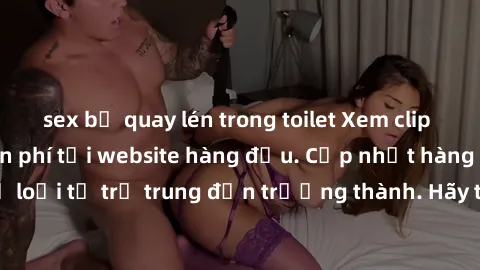 sex bị quay lén trong toilet Xem clip sex không che miễn phí tại website hàng đầu. Cập nhật hàng ngày, đủ mọi thể loại từ trẻ trung đến trưởng thành. Hãy thỏa mãn dục vọng của mình ngay hôm nay!