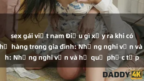 sex gái việt nam Điều gì xảy ra khi có mối quan hệ sex họ hàng trong gia đình: Những nghi vấn và hệ quả phức tạp