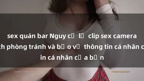 sex quán bar Nguy cơ lộ clip sex camera ẩn: Cách phòng tránh và bảo vệ thông tin cá nhân của bạn