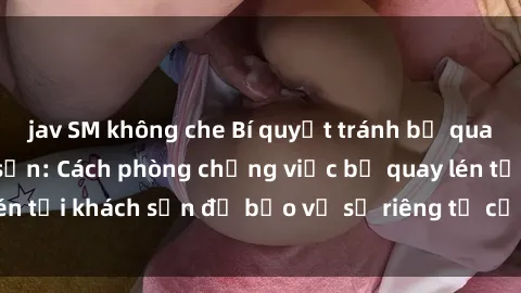 jav SM không che Bí quyết tránh bị quay lén khi ở khách sạn: Cách phòng chống việc bị quay lén tại khách sạn để bảo vệ sự riêng tư của bạn hiệu quả.