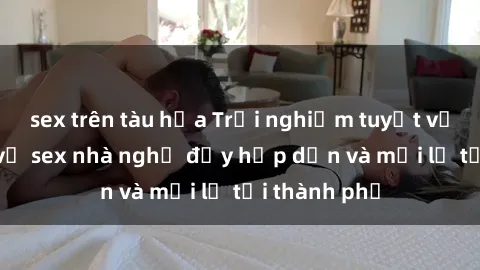 sex trên tàu hỏa Trải nghiệm tuyệt vời với dịch vụ sex nhà nghỉ đầy hấp dẫn và mới lạ tại thành phố