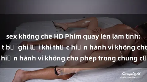 sex không che HD Phim quay lén làm tình: Cặp đôi không biết bị ghi lại khi thực hiện hành vi không cho phép trong chung cư