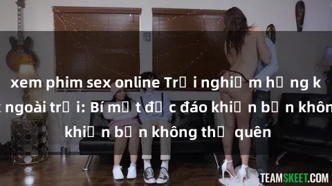 xem phim sex online Trải nghiệm hứng khởi với sex ngoài trời: Bí mật độc đáo khiến bạn không thể quên