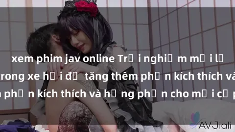 xem phim jav online Trải nghiệm mới lạ: Thách thức sex trong xe hơi để tăng thêm phần kích thích và hưng phấn cho mọi cặp đôi!