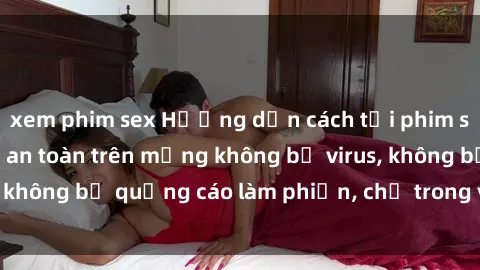 xem phim sex Hướng dẫn cách tải phim sex nhanh chóng và an toàn trên mạng không bị virus, không bị quảng cáo làm phiền, chỉ trong vòng vài phút.