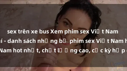 sex trên xe bus Xem phim sex Việt Nam HD online miễn phí - danh sách những bộ phim sex Việt Nam hot nhất, chất lượng cao, cực kỳ hấp dẫn và cuốn hút.