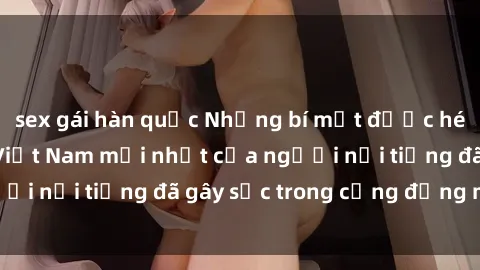 sex gái hàn quốc Những bí mật được hé lộ từ sex video Việt Nam mới nhất của người nổi tiếng đã gây sốc trong cộng đồng mạng