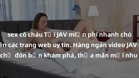 sex cô cháu Tải JAV miễn phí nhanh chóng và dễ dàng trên các trang web uy tín. Hàng ngàn video JAV đồ sộ đang chờ đón bạn khám phá, thỏa mãn mọi nhu cầu giải trí của bạn ngay hôm nay!