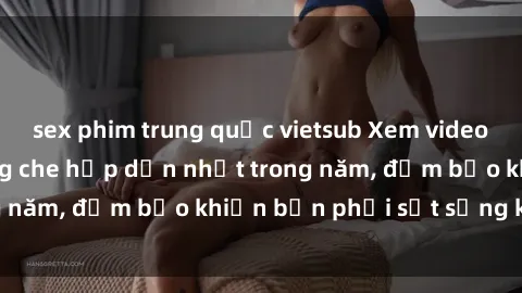 sex phim trung quốc vietsub Xem video sex Việt Nam không che hấp dẫn nhất trong năm, đảm bảo khiến bạn phải sốt sắng khó tả