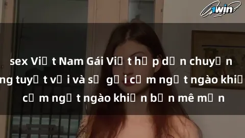 sex Việt Nam Gái Việt hấp dẫn chuyện làm tình: Kỹ năng tuyệt vời và sự gợi cảm ngọt ngào khiến bạn mê mẩn