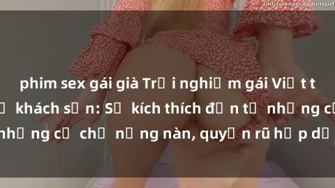 phim sex gái già Trải nghiệm gái Việt tinh tế khi làm tình ở khách sạn: Sự kích thích đến từ những cử chỉ nồng nàn, quyến rũ hấp dẫn chỉ có ở đây.