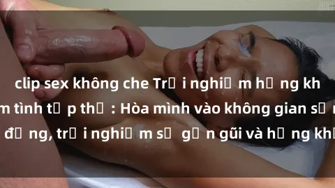 clip sex không che Trải nghiệm hứng khởi với cuộc lễ làm tình tập thể: Hòa mình vào không gian sống động, trải nghiệm sự gần gũi và hứng khởi cùng người tham gia.
