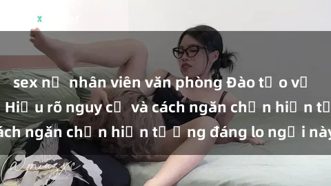 sex nữ nhân viên văn phòng Đào tạo về sex bạo lực nhóm: Hiểu rõ nguy cơ và cách ngăn chặn hiện tượng đáng lo ngại này