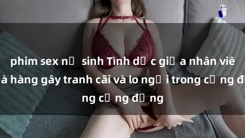 phim sex nữ sinh Tình dục giữa nhân viên nhà hàng gây tranh cãi và lo ngại trong cộng đồng