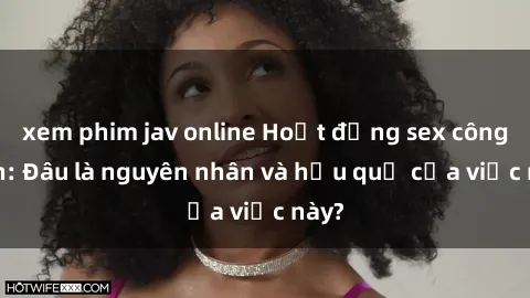 xem phim jav online Hoạt động sex công viên: Đâu là nguyên nhân và hậu quả của việc này?