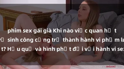 phim sex gái già Khi nào việc quan hệ tình dục trong nhà vệ sinh công cộng trở thành hành vi phạm luật? Hậu quả và hình phạt đối với hành vi sex không đúng nơi địa lý