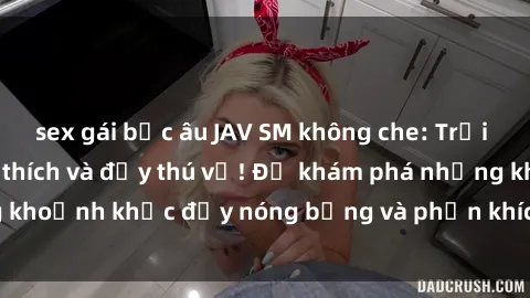 sex gái bắc âu JAV SM không che: Trải nghiệm cực kỳ kích thích và đầy thú vị! Để khám phá những khoảnh khắc đầy nóng bỏng và phấn khích, hãy thử ngay ngay!