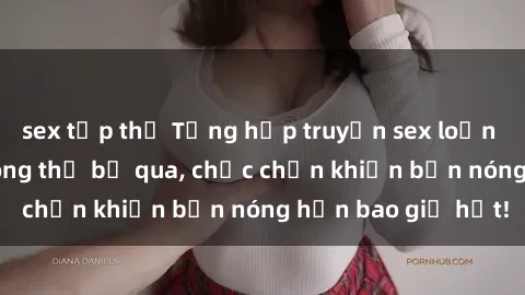 sex tập thể Tổng hợp truyện sex loạn luân nổi tiếng không thể bỏ qua, chắc chắn khiến bạn nóng hơn bao giờ hết!