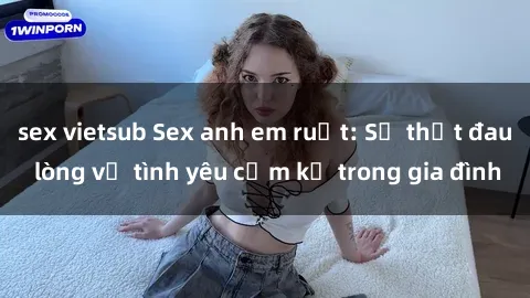sex vietsub Sex anh em ruột: Sự thật đau lòng về tình yêu cấm kỵ trong gia đình