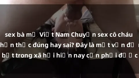 sex bà mẹ Việt Nam Chuyện sex cô cháu trong gia đình - Nhận thức đúng hay sai? Đây là một vấn đề nổi bật trong xã hội hiện nay cần phải được thảo luận và giải quyết.