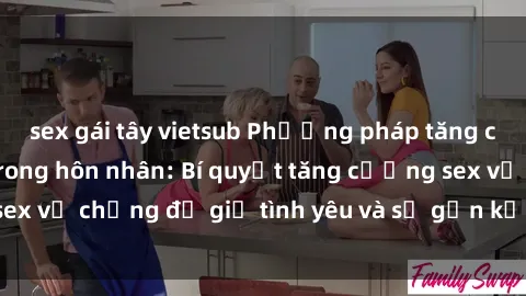 sex gái tây vietsub Phương pháp tăng cường hạnh phúc trong hôn nhân: Bí quyết tăng cường sex vợ chồng để giữ tình yêu và sự gắn kết trong gia đình