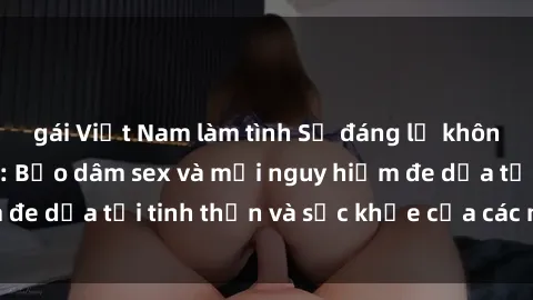 gái Việt Nam làm tình Sự đáng lẽ không thể chấp nhận: Bạo dâm sex và mối nguy hiểm đe dọa tới tinh thần và sức khỏe của các nạn nhân
