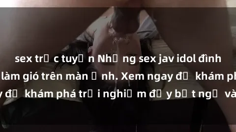 sex trực tuyến Những sex jav idol đình đám đang làm mưa làm gió trên màn ảnh. Xem ngay để khám phá trải nghiệm đầy bất ngờ và kích thích!