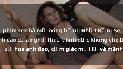 phim sex bà mẹ nóng bỏng Nhật Bản: Sex không che – Đỉnh cao của nghệ thuật tình dục không che ở xứ sở hoa anh đào, cảm giác mới lạ và mãnh liệt không thể từ chối.