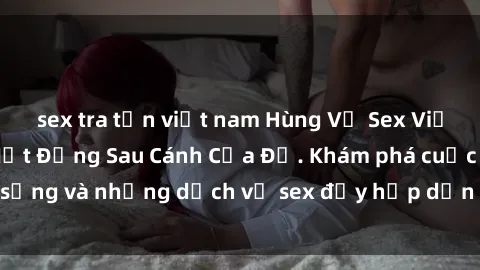 sex tra tấn việt nam Hùng Vỹ Sex Việt Nam: Những Bí Mật Đằng Sau Cánh Cửa Đỏ. Khám phá cuộc sống và những dịch vụ sex đầy hấp dẫn của người Việt Nam.