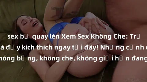 sex bị quay lén Xem Sex Không Che: Trải nghiệm mới lạ và đầy kích thích ngay tại đây! Những cảnh quay nóng bỏng, không che, không giới hạn đang chờ đón bạn. Đừng bỏ lỡ!