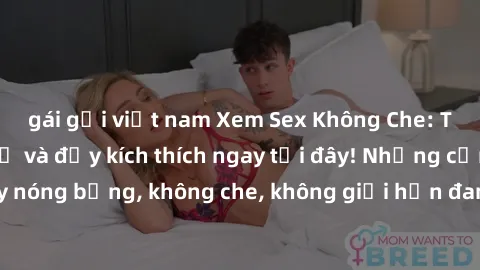 gái gọi việt nam Xem Sex Không Che: Trải nghiệm mới lạ và đầy kích thích ngay tại đây! Những cảnh quay nóng bỏng, không che, không giới hạn đang chờ đón bạn. Đừng bỏ lỡ!
