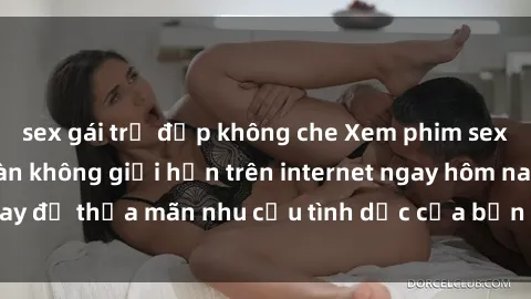 sex gái trẻ đẹp không che Xem phim sex miễn phí hoàn toàn không giới hạn trên internet ngay hôm nay để thỏa mãn nhu cầu tình dục của bạn mà không tốn chi phí.