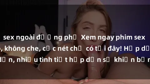 sex ngoài đường phố Xem ngay phim sex full HD đỉnh cao, không che, cực nét chỉ có tại đây! Hấp dẫn, nhiều tình tiết hấp dẫn sẽ khiến bạn thỏa mãn đắm say.