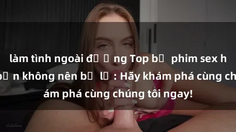 làm tình ngoài đường Top bộ phim sex hay nhất mà bạn không nên bỏ lỡ: Hãy khám phá cùng chúng tôi ngay!
