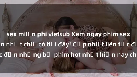 sex miễn phí vietsub Xem ngay phim sex mới nhất, hấp dẫn nhất chỉ có tại đây! Cập nhật liên tục đến những bộ phim hot nhất hiện nay chỉ trong vài cú click!