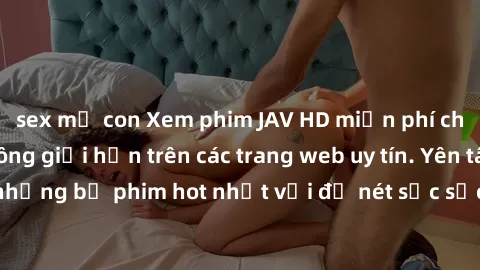 sex mẹ con Xem phim JAV HD miễn phí chất lượng cao, không giới hạn trên các trang web uy tín. Yên tâm tận hưởng những bộ phim hot nhất với độ nét sắc sảo, đẹp mắt ngay tại nhà. Hãy trải nghiệm ngay!