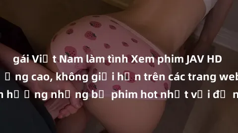 gái Việt Nam làm tình Xem phim JAV HD miễn phí chất lượng cao, không giới hạn trên các trang web uy tín. Yên tâm tận hưởng những bộ phim hot nhất với độ nét sắc sảo, đẹp mắt ngay tại nhà. Hãy trải ngh