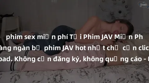 phim sex miễn phí Tải Phim JAV Miễn Phí - Thưởng thức hàng ngàn bộ phim JAV hot nhất chỉ cần click download. Không cần đăng ký, không quảng cáo - Dễ dàng tải về và xem online!