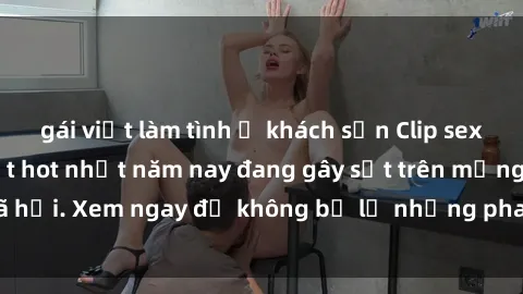 gái việt làm tình ở khách sạn Clip sex sinh viên mới nhất hot nhất năm nay đang gây sốt trên mạng xã hội. Xem ngay để không bỏ lỡ những pha nóng không thể bỏ qua!