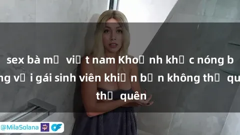 sex bà mẹ việt nam Khoảnh khắc nóng bỏng với gái sinh viên khiến bạn không thể quên