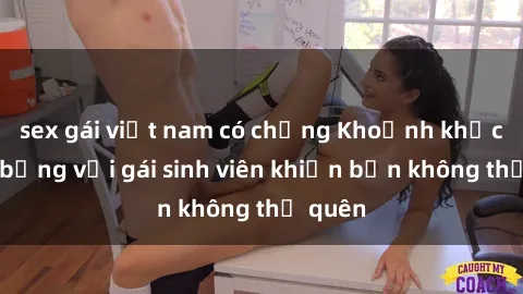 sex gái việt nam có chồng Khoảnh khắc nóng bỏng với gái sinh viên khiến bạn không thể quên