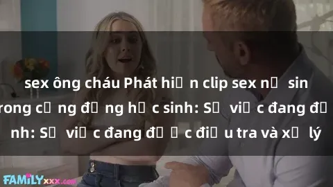 sex ông cháu Phát hiện clip sex nữ sinh gây chấn động trong cộng đồng học sinh: Sự việc đang được điều tra và xử lý