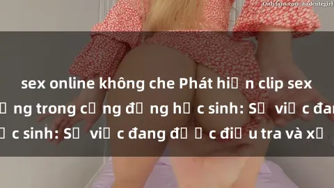 sex online không che Phát hiện clip sex nữ sinh gây chấn động trong cộng đồng học sinh: Sự việc đang được điều tra và xử lý