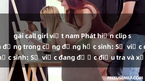 gái call girl việt nam Phát hiện clip sex nữ sinh gây chấn động trong cộng đồng học sinh: Sự việc đang được điều tra và xử lý