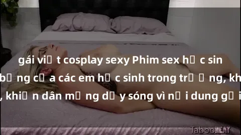 gái việt cosplay sexy Phim sex học sinh: Hành động nóng bỏng của các em học sinh trong trường, khiến dân mạng dậy sóng vì nội dung gợi cảm và kích thích.
