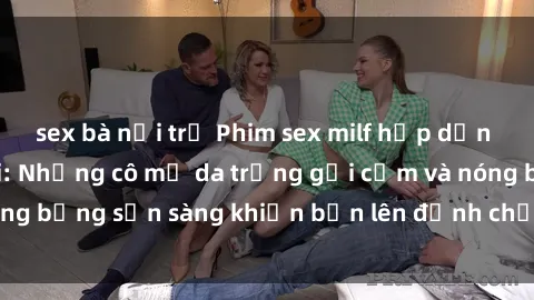 sex bà nội trợ Phim sex milf hấp dẫn nhất mọi thời đại: Những cô mẹ da trắng gợi cảm và nóng bỏng sẵn sàng khiến bạn lên đỉnh chỉ trong chớp mắt!