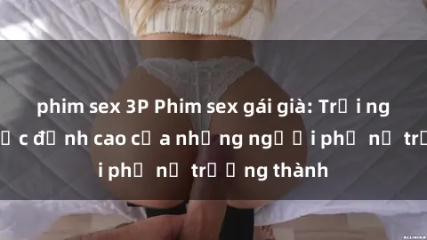 phim sex 3P Phim sex gái già: Trải nghiệm tình dục đỉnh cao của những người phụ nữ trưởng thành