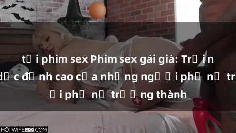 tải phim sex Phim sex gái già: Trải nghiệm tình dục đỉnh cao của những người phụ nữ trưởng thành